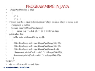 • ObjectPassDemo(int i, int j)
• {
• a = i;
• b = j; }
• // return true if o is equal to the invoking // object notice an object is passed as an
• // argument to method
• boolean equalTo(ObjectPassDemo o)
• { return (o.a == a && o.b == b); } } / Driver class
• public class Test
• { public static void main(String args[])
• {
• ObjectPassDemo ob1 = new ObjectPassDemo(100, 22);
• ObjectPassDemo ob2 = new ObjectPassDemo(100, 22);
• ObjectPassDemo ob3 = new ObjectPassDemo(-1, -1);
• System.out.println("ob1 == ob2: " + ob1.equalTo(ob2));
• System.out.println("ob1 == ob3: " + ob1.equalTo(ob3));
• } }
OUTPUT
• ob1 == ob2: true ob1 == ob3: false
PROGRAMMING IN JAVA
A. SIVASANKARI - SIASC-TVM
 