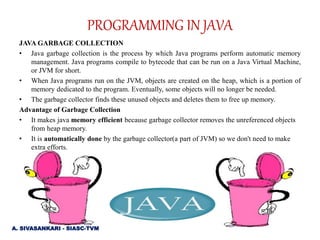 JAVA GARBAGE COLLECTION
• Java garbage collection is the process by which Java programs perform automatic memory
management. Java programs compile to bytecode that can be run on a Java Virtual Machine,
or JVM for short.
• When Java programs run on the JVM, objects are created on the heap, which is a portion of
memory dedicated to the program. Eventually, some objects will no longer be needed.
• The garbage collector finds these unused objects and deletes them to free up memory.
Advantage of Garbage Collection
• It makes java memory efficient because garbage collector removes the unreferenced objects
from heap memory.
• It is automatically done by the garbage collector(a part of JVM) so we don't need to make
extra efforts.
PROGRAMMING IN JAVA
A. SIVASANKARI - SIASC-TVM
 