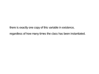 there is exactly one copy of this variable in existence,
regardless of how many times the class has been instantiated.
 