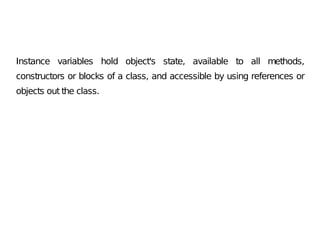 Instance variables hold object's state, available to all methods,
constructors or blocks of a class, and accessible by using references or
objects out the class.
 