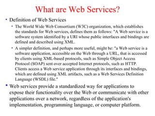 What are Web Services?
• Definition of Web Services
• The World Wide Web Consortium (W3C) organization, which establishes
the standards for Web services, defines them as follows: "A Web service is a
software system identified by a URI whose public interfaces and bindings are
defined and described using XML.
• A simpler definition, and perhaps more useful, might be: "a Web service is a
software application, accessible on the Web through a URL, that is accessed
by clients using XML-based protocols, such as Simple Object Access
Protocol (SOAP) sent over accepted Internet protocols, such as HTTP.
Clients access a Web service application through its interfaces and bindings,
which are defined using XML artifacts, such as a Web Services Definition
Language (WSDL) file."
 Web services provide a standardized way for applications to
expose their functionality over the Web or communicate with other
applications over a network, regardless of the application's
implementation, programming language, or computer platform.
 