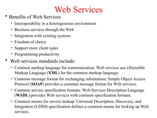 Web Services
 Benefits of Web Services
• Interoperability in a heterogeneous environment
• Business services through the Web
• Integration with existing systems
• Freedom of choice
• Support more client types
• Programming productivity
 Web services standards include:
• Common markup language for communication: Web services use eXtensible
Markup Language (XML) for the common markup language.
• Common message format for exchanging information: Simple Object Access
Protocol (SOAP) provides a common message format for Web services.
• Common service specification formats: Web Services Description Language
(WSDL) provides Web services with common specification formats.
• Common means for service lookup: Universal Description, Discovery, and
Integration (UDDI) specification defines a common means for looking up Web
services.
 
