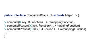 public interface ConcurrentMap<…> extends Map<…> {
V compute(K key, BiFunction<…> remappingFunction)
V computeIfAbsent(K key, Function<…> mappingFunction)
V computeIfPresent(K key, BiFunction<…> remappingFunction)
…
}
 