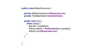 public class KafkaConsumer {
private AllDependencies allDependencies;
private TheStateHolder theStateHolder;
public void run() {
while (!stop) {
Bet bet = readNext();
Effects effects = theStateHolder.event(bet);
effects.run(allDependencies);
}
}
…
}
 