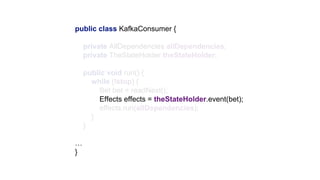 public class KafkaConsumer {
private AllDependencies allDependencies;
private TheStateHolder theStateHolder;
public void run() {
while (!stop) {
Bet bet = readNext();
Effects effects = theStateHolder.event(bet);
effects.run(allDependencies);
}
}
…
}
 