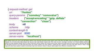 {:request-method :get
:uri “/foobaz"
:query-params {"somekey" “somevalue"}
:headers {"accept-encoding" "gzip, deflate"
"connection" "close"}
:body nil
:scheme :http
:content-length 0
:server-port 8080
:server-name “localhost"}
apply butlast concat cons count cycle diff distinct distinct? drop drop-last drop-while empty empty? every? ffirst filter first flatten fnext for frequencies group-by interleave
interpose into into-array keep keep-indexed last lazy-cat map map-indexed mapcat next nfirst nnext not-any? not-empty not-every? nth nthnext partition partition-all
partition-by pmap postwalk prewalk rand-nth reduce reductions remove replace rest reverse second seq? seque set shuffle some sort sort-by split-at split-with take take-
nth take-while to-array-2d vec walk when-first assoc pop subvec replace conj rseq update-in update get get-in contains? find keys vals assoc assoc-in dissoc merge
merge-with select-keys update-in update rename-keys map-invert reduce-kv dissoc-in disj join select project union difference intersection index
 