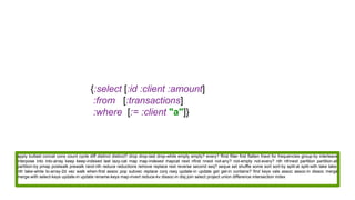{:select [:id :client :amount]
:from [:transactions]
:where [:= :client "a"]}
apply butlast concat cons count cycle diff distinct distinct? drop drop-last drop-while empty empty? every? ffirst filter first flatten fnext for frequencies group-by interleave
interpose into into-array keep keep-indexed last lazy-cat map map-indexed mapcat next nfirst nnext not-any? not-empty not-every? nth nthnext partition partition-all
partition-by pmap postwalk prewalk rand-nth reduce reductions remove replace rest reverse second seq? seque set shuffle some sort sort-by split-at split-with take take-
nth take-while to-array-2d vec walk when-first assoc pop subvec replace conj rseq update-in update get get-in contains? find keys vals assoc assoc-in dissoc merge
merge-with select-keys update-in update rename-keys map-invert reduce-kv dissoc-in disj join select project union difference intersection index
 