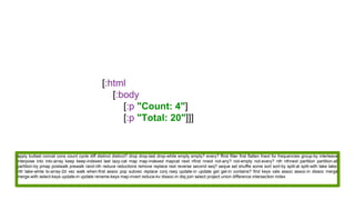 [:html
[:body
[:p "Count: 4"]
[:p "Total: 20"]]]
apply butlast concat cons count cycle diff distinct distinct? drop drop-last drop-while empty empty? every? ffirst filter first flatten fnext for frequencies group-by interleave
interpose into into-array keep keep-indexed last lazy-cat map map-indexed mapcat next nfirst nnext not-any? not-empty not-every? nth nthnext partition partition-all
partition-by pmap postwalk prewalk rand-nth reduce reductions remove replace rest reverse second seq? seque set shuffle some sort sort-by split-at split-with take take-
nth take-while to-array-2d vec walk when-first assoc pop subvec replace conj rseq update-in update get get-in contains? find keys vals assoc assoc-in dissoc merge
merge-with select-keys update-in update rename-keys map-invert reduce-kv dissoc-in disj join select project union difference intersection index
 