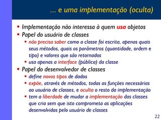 ... e uma implementação (oculta)
Implementação não interessa à quem usa objetos
Papel do usuário de classes
não precisa saber como a classe foi escrita, apenas quais
seus métodos, quais os parâmetros (quantidade, ordem e
tipo) e valores que são retornados
usa apenas a interface (pública) da classe

Papel do desenvolvedor de classes
define novos tipos de dados
expõe, através de métodos, todas as funções necessárias
ao usuário de classes, e oculta o resto da implementação
tem a liberdade de mudar a implementação das classes
que cria sem que isto comprometa as aplicações
desenvolvidas pelo usuário de classes
22

 