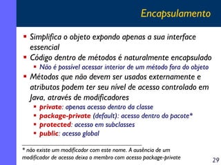 Encapsulamento
Simplifica o objeto expondo apenas a sua interface
essencial
Código dentro de métodos é naturalmente encapsulado
Não é possível acessar interior de um método fora do objeto

Métodos que não devem ser usados externamente e
atributos podem ter seu nível de acesso controlado em
Java, através de modificadores
private: apenas acesso dentro da classe
package-private (default): acesso dentro do pacote*
protected: acesso em subclasses
public: acesso global
* não existe um modificador com este nome. A ausência de um
modificador de acesso deixa o membro com acesso package-private

29

 