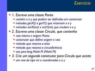 Exercício
1. Escreva uma classe Ponto
contém x e y que podem ser definidos em construtor
métodos getX() e getY() que retornam x e y
métodos setX(int) e setY(int) que mudam x e y

2. Escreva uma classe Circulo, que contenha
raio inteiro e origem Ponto
construtor que define origem e raio
método que retorna a área
método que retorna a circunferência
use java.lang.Math.PI (Math.PI)

3. Crie um segundo construtor para Circulo que aceite
um raio do tipo int e coordenadas x e y
47

 