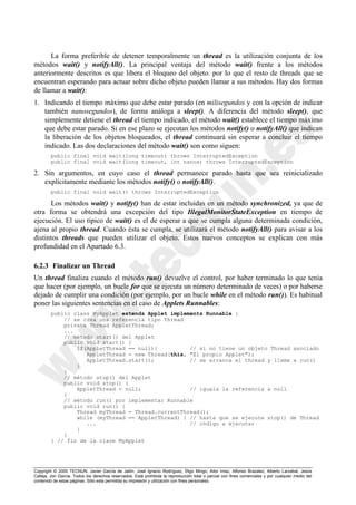 La forma preferible de detener temporalmente un thread es la utilización conjunta de los
métodos wait() y notifyAll(). La principal ventaja del método wait() frente a los métodos
anteriormente descritos es que libera el bloqueo del objeto. por lo que el resto de threads que se
encuentran esperando para actuar sobre dicho objeto pueden llamar a sus métodos. Hay dos formas
de llamar a wait():
1. Indicando el tiempo máximo que debe estar parado (en milisegundos y con la opción de indicar
   también nanosegundos), de forma análoga a sleep(). A diferencia del método sleep(), que
   simplemente detiene el thread el tiempo indicado, el método wait() establece el tiempo máximo
   que debe estar parado. Si en ese plazo se ejecutan los métodos notify() o notifyAll() que indican
   la liberación de los objetos bloqueados, el thread continuará sin esperar a concluir el tiempo
   indicado. Las dos declaraciones del método wait() son como siguen:
        public final void wait(long timeout) throws InterruptedException
        public final void wait(long timeout, int nanos) throws InterruptedException

2. Sin argumentos, en cuyo caso el thread permanece parado hasta que sea reinicializado
   explícitamente mediante los métodos notify() o notifyAll().
        public final void wait() throws InterruptedException

      Los métodos wait() y notify() han de estar incluidas en un método synchronized, ya que de
otra forma se obtendrá una excepción del tipo IllegalMonitorStateException en tiempo de
ejecución. El uso típico de wait() es el de esperar a que se cumpla alguna determinada condición,
ajena al propio thread. Cuando ésta se cumpla, se utilizará el método notifyAll() para avisar a los
distintos threads que pueden utilizar el objeto. Estos nuevos conceptos se explican con más
profundidad en el Apartado 6.3.

6.2.3 Finalizar un Thread
Un thread finaliza cuando el método run() devuelve el control, por haber terminado lo que tenía
que hacer (por ejemplo, un bucle for que se ejecuta un número determinado de veces) o por haberse
dejado de cumplir una condición (por ejemplo, por un bucle while en el método run()). Es habitual
poner las siguientes sentencias en el caso de Applets Runnables:
        public class MyApplet extends Applet implements Runnable {
            // se crea una referencia tipo Thread
            private Thread AppletThread;
            ...
            // método start() del Applet
            public void start() {
                if(AppletThread == null){          // si no tiene un objeto Thread asociado
                   AppletThread = new Thread(this, "El propio Applet");
                   AppletThread.start();           // se arranca el thread y llama a run()
                }
            }
            // método stop() del Applet
            public void stop() {
                AppletThread = null;               // iguala la referencia a null
            }
            // método run() por implementar Runnable
            public void run() {
                Thread myThread = Thread.currentThread();
                while (myThread == AppletThread) { // hasta que se ejecute stop() de Thread
                   ...                             // código a ejecutar
                }
            }
        } // fin de la clase MyApplet




Copyright © 2000 TECNUN, Javier García de Jalón, José Ignacio Rodríguez, Íñigo Mingo, Aitor Imaz, Alfonso Brazalez, Alberto Larzabal, Jesús
Calleja, Jon García. Todos los derechos reservados. Está prohibida la reproducción total o parcial con fines comerciales y por cualquier medio del
contenido de estas páginas. Sólo esta permitida su impresión y utilización con fines personales.
 