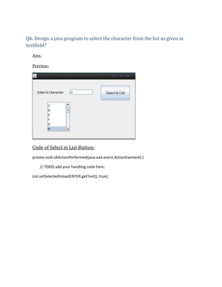 Q6. Design a java program to select the character from the list as given in
textfield?
Ans.
Preview-

Code of Select in List Buttonprivate void oKActionPerformed(java.awt.event.ActionEventevt) {
// TODO add your handling code here:
List.setSelectedValue(ENTER.getText(), true);

 