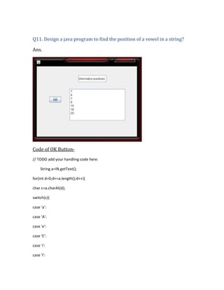 Q11. Design a java program to find the position of a vowel in a string?
Ans.

Code of OK Button// TODO add your handling code here:
String a=IN.getText();
for(int d=0;d<=a.length();d++){
char c=a.charAt(d);
switch(c){
case 'a':
case 'A':
case 'e':
case 'E':
case 'i':
case 'I':

 
