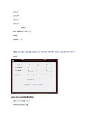 case 'o':
case 'O':
case 'u':
case 'U':
d=d+1;
OUT.append(" "+d+"n");
break;
default: } }

Q12. Design a java program to display a menu of Ice-cream parlour ?
Ans.

Code of Calculate Buttonif(St.isSelected()==true)
{ STP.setText("35");}

 