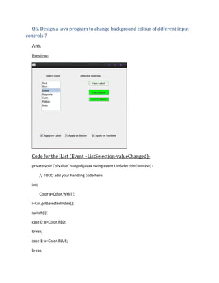 Q5. Design a java program to change background colour of different input
controls ?
Ans.
Preview-

Code for the jList (Event –ListSelection-valueChanged)private void ColValueChanged(javax.swing.event.ListSelectionEventevt) {
// TODO add your handling code here:
inti;
Color x=Color.WHITE;
i=Col.getSelectedIndex();
switch(i){
case 0: x=Color.RED;
break;
case 1: x=Color.BLUE;
break;

 
