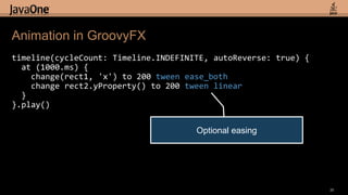 timeline(cycleCount: Timeline.INDEFINITE, autoReverse: true) {  at (1000.ms) {    change(rect1, 'x') to 200 tweenease_bothchange rect2.yProperty() to 200tween linear  }}.play()Animation in GroovyFX35Optional easing