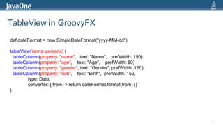 TableView in GroovyFX40def dateFormat = new SimpleDateFormat("yyyy-MM-dd");tableView(items: persons) {tableColumn(property: "name",   text: "Name",   prefWidth: 150)tableColumn(property: "age",    text: "Age",    prefWidth: 50)tableColumn(property: "gender", text: "Gender", prefWidth: 150)tableColumn(property: "dob",    text: "Birth",  prefWidth: 150,               type: Date,              converter: { from -> return dateFormat.format(from) })}
