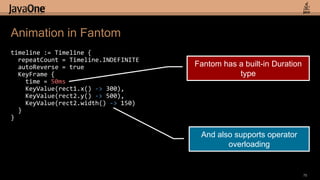 timeline := Timeline {  repeatCount = Timeline.INDEFINITE  autoReverse = trueKeyFrame {   time = 50msKeyValue(rect1.x()-> 300),    KeyValue(rect2.y() -> 500),    KeyValue(rect2.width() -> 150)}}Animation in Fantom75Fantom has a built-in Duration typeAnd also supports operator overloading