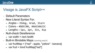 Visage is JavaFX Script++Default ParametersNew Literal Syntax For:Angles – 35deg, 4rad, 1turnColors –#DDCCBB, #AA33AA|CCLengths – 5px, 2pt, 3in, 4spNull-check Dereferencevar width = rect.!widthBuilt-in Bindable Maps (coming soon!)varfruitMap = ["red" : apple, "yellow" : banana]var fruit = bind fruitMap["red"]80