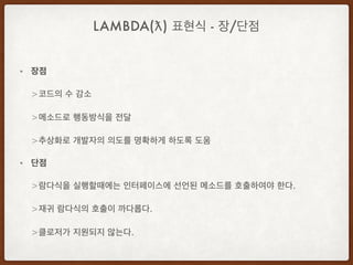 • 장점
> 코드의 수 감소
> 메소드로 행동방식을 전달
> 추상화로 개발자의 의도를 명확하게 하도록 도움
• 단점
> 람다식을 실행할때에는 인터페이스에 선언된 메소드를 호출하여야 한다.
> 재귀 람다식의 호출이 까다롭다.
> 클로저가 지원되지 않는다.
LAMBDA(ƛ) 표현식 - 장/단점
 