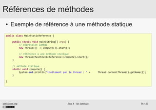 antislashn.org Java 8 - les lambdas 16 / 20
Références de méthodes
● Exemple de référence à une méthode statique
public class MainStaticReference {
public static void main(String[] args) {
// expression lambda
new Thread(() -> compute()).start();
// référence à une méthode statique
new Thread(MainStaticReference::compute).start();
}
// méthode statique
static void compute() {
System.out.println("traitement par le thread : " + Thread.currentThread().getName());
}
}
 