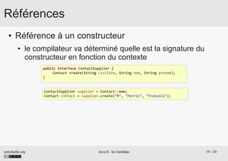 antislashn.org Java 8 - les lambdas 19 / 20
Références
● Référence à un constructeur
● le compilateur va déterminé quelle est la signature du
constructeur en fonction du contexte
public interface ContactSupplier {
Contact create(String civilite, String nom, String prenom);
}
ContactSupplier supplier = Contact::new;
Contact contact = supplier.create("M", "Perrin", "François");
 