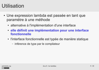 antislashn.org Java 8 - les lambdas 9 / 20
Utilisation
● Une expression lambda est passée en tant que
paramètre à une méthode
● alternative à l'implémentation d'une interface
● elle définit une implémentation pour une interface
fonctionnelle
● l'interface fonctionnelle est typée de manière statique
– inférence de type par le compilateur
 