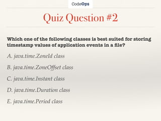 Quiz Question #2
Which one of the following classes is best suited for storing
timestamp values of application events in a ﬁle?
A. java.time.ZoneId class
B. java.time.ZoneOffset class
C. java.time.Instant class
D. java.time.Duration class
E. java.time.Period class
 