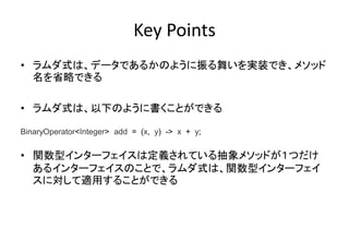 Key Points
• ラムダ式は、データであるかのように振る舞いを実装でき、メソッド
名を省略できる
• ラムダ式は、以下のように書くことができる
• 関数型インターフェイスは定義されている抽象メソッドが１つだけ
あるインターフェイスのことで、ラムダ式は、関数型インターフェイ
スに対して適用することができる
BinaryOperator<Integer> add = (x, y) -> x + y;
 
