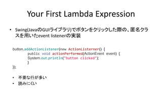 Your First Lambda Expression
• Swing(JavaのGUIライブラリ)でボタンをクリックした際の、匿名クラ
スを用いたevent listenerの実装
• 不要な行が多い
• 読みにくい
button.addActionListener(new ActionListerner() {
public void actionPerformed(ActionEvent event) {
System.out.println("button clicked");
}
});
 