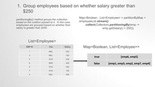 1. Group employees based on whether salary greater than
$250
Map<Boolean , List<Employee> > partitionByMap =
employeeList.stream()
.collect(Collectors.partitioningBy(emp ->
emp.getSalary() > 250));
partitioningBy() method groups the collection
based on the codition passed to it. In this case
employees are grouped based on whether their
salary is greater than $250.
EMP ID City Salary
1 MEL 250
3 MEL 150
2 SYD 230
6 BRS 400
5 SYD 350
7 SYD 100
4 MEL 200
true [emp6, emp5]
false [emp1, emp3, emp2, emp7, emp4]
Map<Boolean, List<Employee>>
List<Employee>
 