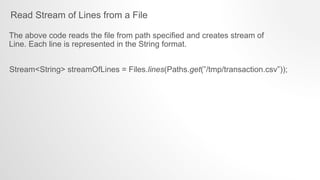 Read Stream of Lines from a File
Stream<String> streamOfLines = Files.lines(Paths.get(”/tmp/transaction.csv”));
The above code reads the file from path specified and creates stream of
Line. Each line is represented in the String format.
 