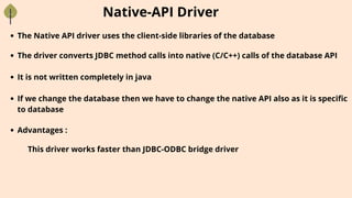 Native-API Driver
The Native API driver uses the client-side libraries of the database
The driver converts JDBC method calls into native (C/C++) calls of the database API
It is not written completely in java
If we change the database then we have to change the native API also as it is specific
to database
Advantages :
This driver works faster than JDBC-ODBC bridge driver
 