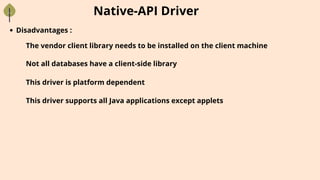 Native-API Driver
Disadvantages :
The vendor client library needs to be installed on the client machine
Not all databases have a client-side library
This driver is platform dependent
This driver supports all Java applications except applets
 