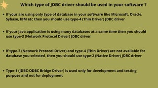 Which type of JDBC driver should be used in your software ?
If your are using only type of database in your software like Microsoft, Oracle,
Sybase, IBM etc then you should use type-4 (Thin Driver) JDBC driver
If your java application is using many databases at a same time then you should
use type-3 (Network Protocol Driver) JDBC driver
If type-3 (Network Protocol Driver) and type-4 (Thin Driver) are not available for
database you selected, then you should use type-2 (Native Driver) JDBC driver
Type-1 (JDBC-ODBC Bridge Driver) is used only for development and testing
purpose and not for deployment
 