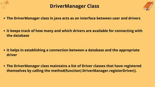 DriverManager Class
The DriverManager class in java acts as an interface between user and drivers
It keeps track of how many and which drivers are available for connecting with
the database
It helps in establishing a connection between a database and the appropriate
driver
The DriverManager class maintains a list of Driver classes that have registered
themselves by calling the method(function) DriverManager.registerDriver().
 
