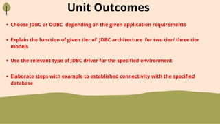 Unit Outcomes
Choose JDBC or ODBC depending on the given application requirements
Explain the function of given tier of JDBC architecture for two tier/ three tier
models
Use the relevant type of JDBC driver for the specified environment
Elaborate steps with example to established connectivity with the specified
database
 