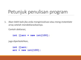 Petunjuk penulisan program
1. Akan lebih baik jika anda menginisialisasi atau meng-instantiate
array setelah mendeklarasikannya.
Contoh deklarasi,
int []arr = new int[100];
juga diperbolehkan,
int []arr;
arr = new int[100];
 