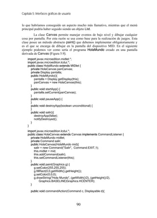 Capítulo 5: Interfaces gráficas de usuario
lo que habríamos conseguido un aspecto mucho más llamativo, mientras que el menú
principal podría haber seguido siendo un objeto List.
La clase Canvas permite manejar eventos de bajo nivel y dibujar cualquier
cosa por pantalla. Por esta razón se usa como base para la realización de juegos. Esta
clase posee un método abstracto paint() que debemos implementar obligatoriamente y
es el que se encarga de dibujar en la pantalla del dispositivo MID. En el siguiente
ejemplo podemos ver como sería el programa HolaMundo creado en una pantalla
derivada de Canvas (Figura 5.9).
import javax.microedition.midlet.*;
import javax.microedition.lcdui.*;
public class HolaMundo extends MIDlet {
private HolaCanvas panCanvas;
private Display pantalla;
public HolaMundo(){
pantalla = Display.getDisplay(this);
panCanvas = new HolaCanvas(this);
}
public void startApp() {
pantalla.setCurrent(panCanvas);
}
public void pauseApp() {
}
public void destroyApp(boolean unconditional) {
}
public void salir(){
destroyApp(false);
notifyDestroyed();
}
}
import javax.microedition.lcdui.*;
public class HolaCanvas extends Canvas implements CommandListener {
private HolaMundo midlet;
private Command salir;
public HolaCanvas(HolaMundo mid){
salir = new Command("Salir", Command.EXIT,1);
this.midlet = mid;
this.addCommand(salir);
this.setCommandListener(this);
}
public void paint(Graphics g) {
g.setColor(255,255,255);
g.fillRect(0,0,getWidth(),getHeight());
g.setColor(0,0,0);
g.drawString("Hola Mundo", (getWidth()/2), (getHeight()/2),
Graphics.BASELINE|Graphics.HCENTER);
}
public void commandAction(Command c, Displayable d){
90
 