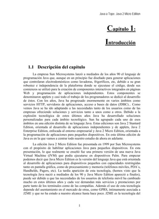 Java a Tope. Java 2 Micro Edition
Capítulo 1:
Introducción
1 Introducción
1.1 Descripción del capítulo
La empresa Sun Microsystems lanzó a mediados de los años 90 el lenguaje de
programación Java que, aunque en un principio fue diseñado para generar aplicaciones
que controlaran electrodomésticos como lavadoras, frigoríficos, etc, debido a su gran
robustez e independencia de la plataforma donde se ejecutase el código, desde sus
comienzos se utilizó para la creación de componentes interactivos integrados en páginas
Web y programación de aplicaciones independientes. Estos componentes se
denominaron applets y casi todo el trabajo de los programadores se dedicó al desarrollo
de éstos. Con los años, Java ha progresado enormemente en varios ámbitos como
servicios HTTP, servidores de aplicaciones, acceso a bases de datos (JDBC)... Como
vemos Java se ha ido adaptando a las necesidades tanto de los usuarios como de las
empresas ofreciendo soluciones y servicios tanto a unos como a otros. Debido a la
explosión tecnológica de estos últimos años Java ha desarrollado soluciones
personalizadas para cada ámbito tecnológico. Sun ha agrupado cada uno de esos
ámbitos en una edición distinta de su lenguaje Java. Estas ediciones son Java 2 Stantard
Edition, orientada al desarrollo de aplicaciones independientes y de applets, Java 2
Enterprise Edition, enfocada al entorno empresarial y Java 2 Micro Edition, orientada a
la programación de aplicaciones para pequeños dispositivos. En esta última edición de
Java es en la que vamos a centrar todo nuestro estudio de ahora en adelante.
La edición Java 2 Micro Edition fue presentada en 1999 por Sun Microsystems
con el propósito de habilitar aplicaciones Java para pequeños dispositivos. En esta
presentación, lo que realmente se enseñó fue una primera versión de una nueva Java
Virtual Machine (JVM) que podía ejecutarse en dispositivos Palm. Para empezar
podemos decir que Java Micro Edition es la versión del lenguaje Java que está orientada
al desarrollo de aplicaciones para dispositivos pequeños con capacidades restringidas
tanto en pantalla gráfica, como de procesamiento y memoria (teléfonos móviles, PDA`s,
Handhelds, Pagers, etc). La tardía aparición de esta tecnología, (hemos visto que la
tecnología Java nació a mediados de los 90 y Java Micro Edition apareció a finales),
puede ser debido a que las necesidades de los usuarios de telefonía móvil ha cambiado
mucho en estos últimos años y cada vez demandan más servicios y prestaciones por
parte tanto de los terminales como de las compañías. Además el uso de esta tecnología
depende del asentamiento en el mercado de otras, como GPRS, íntimamente asociada a
J2ME y que no ha estado a nuestro alcance hasta hace poco. J2ME es la tecnología del
1
 