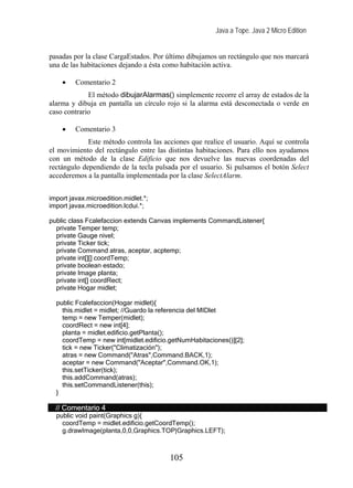 Java a Tope. Java 2 Micro Edition
pasadas por la clase CargaEstados. Por último dibujamos un rectángulo que nos marcará
una de las habitaciones dejando a ésta como habitación activa.
• Comentario 2
El método dibujarAlarmas() simplemente recorre el array de estados de la
alarma y dibuja en pantalla un círculo rojo si la alarma está desconectada o verde en
caso contrario
• Comentario 3
Este método controla las acciones que realice el usuario. Aquí se controla
el movimiento del rectángulo entre las distintas habitaciones. Para ello nos ayudamos
con un método de la clase Edificio que nos devuelve las nuevas coordenadas del
rectángulo dependiendo de la tecla pulsada por el usuario. Si pulsamos el botón Select
accederemos a la pantalla implementada por la clase SelectAlarm.
import javax.microedition.midlet.*;
import javax.microedition.lcdui.*;
public class Fcalefaccion extends Canvas implements CommandListener{
private Temper temp;
private Gauge nivel;
private Ticker tick;
private Command atras, aceptar, acptemp;
private int[][] coordTemp;
private boolean estado;
private Image planta;
private int[] coordRect;
private Hogar midlet;
public Fcalefaccion(Hogar midlet){
this.midlet = midlet; //Guardo la referencia del MIDlet
temp = new Temper(midlet);
coordRect = new int[4];
planta = midlet.edificio.getPlanta();
coordTemp = new int[midlet.edificio.getNumHabitaciones()][2];
tick = new Ticker("Climatización");
atras = new Command("Atras",Command.BACK,1);
aceptar = new Command("Aceptar",Command.OK,1);
this.setTicker(tick);
this.addCommand(atras);
this.setCommandListener(this);
}
// Comentario 4
public void paint(Graphics g){
coordTemp = midlet.edificio.getCoordTemp();
g.drawImage(planta,0,0,Graphics.TOP|Graphics.LEFT);
105
 