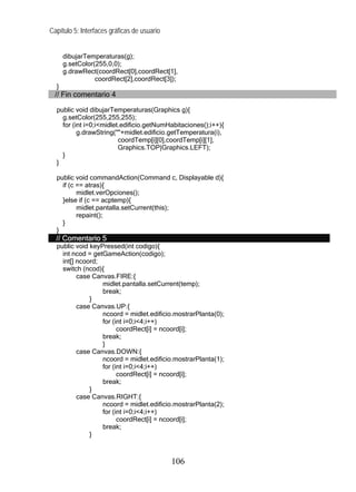 Capítulo 5: Interfaces gráficas de usuario
dibujarTemperaturas(g);
g.setColor(255,0,0);
g.drawRect(coordRect[0],coordRect[1],
coordRect[2],coordRect[3]);
}
// Fin comentario 4
public void dibujarTemperaturas(Graphics g){
g.setColor(255,255,255);
for (int i=0;i<midlet.edificio.getNumHabitaciones();i++){
g.drawString(""+midlet.edificio.getTemperatura(i),
coordTemp[i][0],coordTemp[i][1],
Graphics.TOP|Graphics.LEFT);
}
}
public void commandAction(Command c, Displayable d){
if (c == atras){
midlet.verOpciones();
}else if (c == acptemp){
midlet.pantalla.setCurrent(this);
repaint();
}
}
// Comentario 5
public void keyPressed(int codigo){
int ncod = getGameAction(codigo);
int[] ncoord;
switch (ncod){
case Canvas.FIRE:{
midlet.pantalla.setCurrent(temp);
break;
}
case Canvas.UP:{
ncoord = midlet.edificio.mostrarPlanta(0);
for (int i=0;i<4;i++)
coordRect[i] = ncoord[i];
break;
}
case Canvas.DOWN:{
ncoord = midlet.edificio.mostrarPlanta(1);
for (int i=0;i<4;i++)
coordRect[i] = ncoord[i];
break;
}
case Canvas.RIGHT:{
ncoord = midlet.edificio.mostrarPlanta(2);
for (int i=0;i<4;i++)
coordRect[i] = ncoord[i];
break;
}
106
 