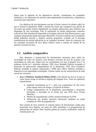 Capítulo 1: Introducción
futuro para la industria de los dispositivos móviles. Actualmente las compañías
telefónicas y los fabricantes de móviles están implantando los protocolos y dispositivos
necesarios para soportarla.
Los objetivos de este documento son que el lector conozca los pilares sobre los
que se asienta la plataforma J2ME y domine las clases que componen esta edición de
Java para que pueda realizar rápidamente sus propias aplicaciones para teléfonos que
dispongan de esta tecnología. Para la realización de dichas aplicaciones usaremos
software de libre distribución disponible en la página oficial de Sun Microsystems y que
cualquier programador puede descargar libremente. Usaremos también unos emuladores
dónde podremos ejecutar y depurar nuestros programas, evitando así la descarga
insatisfactoria de nuestra aplicación en un verdadero terminal. Antes de comenzar con
los conceptos necesarios de Java Micro Edition vamos a realizar un estudio de las
distintas versiones de Java.
1.2 Análisis comparativo
Sun, dispuesto a proporcionar las herramientas necesarias para cubrir las
necesidades de todos los usuarios, creó distintas versiones de Java de acuerdo a las
necesidades de cada uno. Según esto nos encontramos con que el paquete Java 2 lo
podemos dividir en 3 ediciones distintas. J2SE (Java Standard Edition) orientada al
desarrollo de aplicaciones independientes de la plataforma, J2EE (Java Enterprise
Edition) orientada al entorno empresarial y J2ME (Java Micro Edition) orientada a
dispositivos con capacidades restringidas. Veamos cuáles son las características de cada
una de las versiones:
1. Java 2 Platform, Standard Edition (J2SE): Esta edición de Java es la que en
cierta forma recoge la iniciativa original del lenguaje Java. Tiene las siguientes
características:
• Inspirado inicialmente en C++, pero con componentes de alto nivel,
como soporte nativo de strings y recolector de basura.
• Código independiente de la plataforma, precompilado a bytecodes
intermedio y ejecutado en el cliente por una JVM (Java Virtual
Machine).
• Modelo de seguridad tipo sandbox proporcionado por la JVM.
• Abstracción del sistema operativo subyacente mediante un juego
completo de APIs de programación.
Esta versión de Java contiene el conjunto básico de herramientas usadas para
desarrollar Java Applets, así cómo las APIs orientadas a la programación de
aplicaciones de usuario final: Interfaz gráfica de usuario, multimedia, redes de
comunicación, etc.
2
 