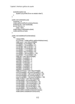 Capítulo 5: Interfaces gráficas de usuario
}catch(Exception e){
System.out.println("Error en estado video");
}
}
public void verEstadoLuz(){
numluces = 6;
midlet.edificio.setNumLuces(numluces);
boolean[] est = new boolean[6];
for (int i=0;i<6;i++)
est[i] = false;
midlet.edificio.setEstadoLuz(est);
midlet.setInfoLuz1(est);
}
public void establecerCoordenadas(){
try{
t.sleep(1000);
int numHab = midlet.edificio.getNumHabitaciones();
int[][] coord = new int[numHab][4];
coord[0][0] = 9;coord[0][2] = 86;
coord[0][1] = 12;coord[0][3] = 47;
coord[1][0] = 98;coord[1][1] = 14;
coord[1][2] = 77;coord[1][3] = 83;
coord[2][0] = 11;coord[2][1] = 65;
coord[2][2] = 84;coord[2][3] = 93;
coord[3][0] = 100;coord[3][1] = 102;
coord[3][2] = 73;coord[3][3] = 56;
int[][] ady = new int[numHab][4];
ady[0][0] = 0;ady[0][1] = 3;
ady[0][2] = 2;ady[0][3] = 0;
ady[1][0] = 0;ady[1][1] = 4;
ady[1][2] = 0;ady[1][3] = 1;
ady[2][0] = 1;ady[2][1] = 0;
ady[2][2] = 4;ady[2][3] = 0;
ady[3][0] = 2;ady[3][1] = 0;
ady[3][2] = 0;ady[3][3] = 3;
int[][] coordTemp = new int[numHab][2];
coordTemp[0][0] = 45;coordTemp[0][1] = 44;
coordTemp[1][0] = 128;coordTemp[1][1] = 80;
coordTemp[2][0] = 47;coordTemp[2][1] = 72;
coordTemp[3][0] = 130;coordTemp[3][1] = 106;
int[][] coordluz = new int[numluces][2];
coordluz[0][0] = 45;coordluz[0][1] = 36;
coordluz[1][0] = 103;coordluz[1][1] = 20;
coordluz[2][0] = 132;coordluz[2][1] = 49;
coordluz[3][0] = 64;coordluz[3][1] = 73;
coordluz[4][0] = 55;coordluz[4][1] = 105;
coordluz[5][0] = 150;coordluz[5][1] = 116;
midlet.edificio.establecerAdyacencia(ady);
midlet.edificio.establecerCoord(coord);
112
 