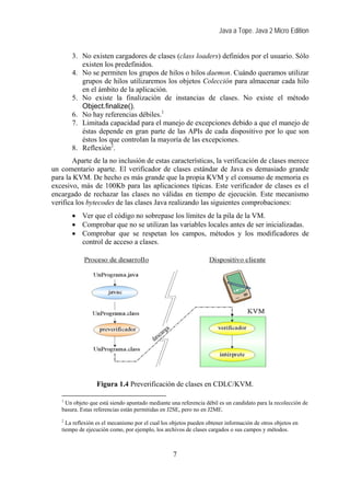 Java a Tope. Java 2 Micro Edition
3. No existen cargadores de clases (class loaders) definidos por el usuario. Sólo
existen los predefinidos.
4. No se permiten los grupos de hilos o hilos daemon. Cuándo queramos utilizar
grupos de hilos utilizaremos los objetos Colección para almacenar cada hilo
en el ámbito de la aplicación.
5. No existe la finalización de instancias de clases. No existe el método
Object.finalize().
6. No hay referencias débiles.1
7. Limitada capacidad para el manejo de excepciones debido a que el manejo de
éstas depende en gran parte de las APIs de cada dispositivo por lo que son
éstos los que controlan la mayoría de las excepciones.
8. Reflexión2
.
Aparte de la no inclusión de estas características, la verificación de clases merece
un comentario aparte. El verificador de clases estándar de Java es demasiado grande
para la KVM. De hecho es más grande que la propia KVM y el consumo de memoria es
excesivo, más de 100Kb para las aplicaciones típicas. Este verificador de clases es el
encargado de rechazar las clases no válidas en tiempo de ejecución. Este mecanismo
verifica los bytecodes de las clases Java realizando las siguientes comprobaciones:
• Ver que el código no sobrepase los límites de la pila de la VM.
• Comprobar que no se utilizan las variables locales antes de ser inicializadas.
• Comprobar que se respetan los campos, métodos y los modificadores de
control de acceso a clases.
Figura 1.4 Preverificación de clases en CDLC/KVM.
1
Un objeto que está siendo apuntado mediante una referencia débil es un candidato para la recolección de
basura. Estas referencias están permitidas en J2SE, pero no en J2ME.
2
La reflexión es el mecanismo por el cual los objetos pueden obtener información de otros objetos en
tiempo de ejecución como, por ejemplo, los archivos de clases cargados o sus campos y métodos.
7
 