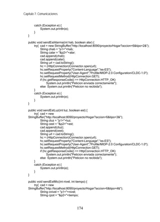 Capítulo 7: Comunicaciones
catch (Exception e) {
System.out.println(e);
}
}
public void sendEstAlarma(int hab, boolean alar) {
try{ cad = new StringBuffer("http://localhost:8090/proyecto/Hogar?accion=6&tipo=2&");
String chab = "p1="+hab;
String calar = "&p2="+alar;
cad.append(chab);
cad.append(calar);
String url = cad.toString();
hc = (HttpConnection)Connector.open(url);
hc.setRequestProperty("Content-Language","es-ES");
hc.setRequestProperty("User-Agent","Profile/MIDP-2.0 Configuration/CLDC-1.0");
hc.setRequestMethod(HttpConnection.GET);
if (hc.getResponseCode() == HttpConnection.HTTP_OK)
System.out.println("Peticion enviada correctamente");
else System.out.println("Peticion no recibida");
}
catch (Exception e) {
System.out.println(e);
}
}
public void sendEstLuz(int luz, boolean est) {
try{ cad = new
StringBuffer("http://localhost:8090/proyecto/Hogar?accion=6&tipo=3&");
String cluz = "p1="+luz;
String cest = "&p2="+est;
cad.append(cluz);
cad.append(cest);
String url = cad.toString();
hc = (HttpConnection)Connector.open(url);
hc.setRequestProperty("Content-Language","es-ES");
hc.setRequestProperty("User-Agent","Profile/MIDP-2.0 Configuration/CLDC-1.0");
hc.setRequestMethod(HttpConnection.GET);
if (hc.getResponseCode() == HttpConnection.HTTP_OK)
System.out.println("Peticion enviada correctamente");
else System.out.println("Peticion no recibida");
}
catch (Exception e) {
System.out.println(e);
}
}
public void sendEstMic(int nivel, int tiempo) {
try{ cad = new
StringBuffer("http://localhost:8090/proyecto/Hogar?accion=6&tipo=4&");
String cnivel = "p1="+nivel;
String cpot = "&p2="+tiempo;
174
 