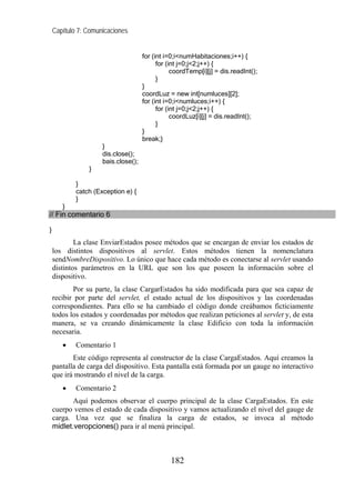 Capítulo 7: Comunicaciones
for (int i=0;i<numHabitaciones;i++) {
for (int j=0;j<2;j++) {
coordTemp[i][j] = dis.readInt();
}
}
coordLuz = new int[numluces][2];
for (int i=0;i<numluces;i++) {
for (int j=0;j<2;j++) {
coordLuz[i][j] = dis.readInt();
}
}
break;}
}
dis.close();
bais.close();
}
}
catch (Exception e) {
}
}
// Fin comentario 6
}
La clase EnviarEstados posee métodos que se encargan de enviar los estados de
los distintos dispositivos al servlet. Estos métodos tienen la nomenclatura
sendNombreDispositivo. Lo único que hace cada método es conectarse al servlet usando
distintos parámetros en la URL que son los que poseen la información sobre el
dispositivo.
Por su parte, la clase CargarEstados ha sido modificada para que sea capaz de
recibir por parte del servlet, el estado actual de los dispositivos y las coordenadas
correspondientes. Para ello se ha cambiado el código donde creábamos ficticiamente
todos los estados y coordenadas por métodos que realizan peticiones al servlet y, de esta
manera, se va creando dinámicamente la clase Edificio con toda la información
necesaria.
• Comentario 1
Este código representa al constructor de la clase CargaEstados. Aquí creamos la
pantalla de carga del dispositivo. Esta pantalla está formada por un gauge no interactivo
que irá mostrando el nivel de la carga.
• Comentario 2
Aquí podemos observar el cuerpo principal de la clase CargaEstados. En este
cuerpo vemos el estado de cada dispositivo y vamos actualizando el nivel del gauge de
carga. Una vez que se finaliza la carga de estados, se invoca al método
midlet.veropciones() para ir al menú principal.
182
 