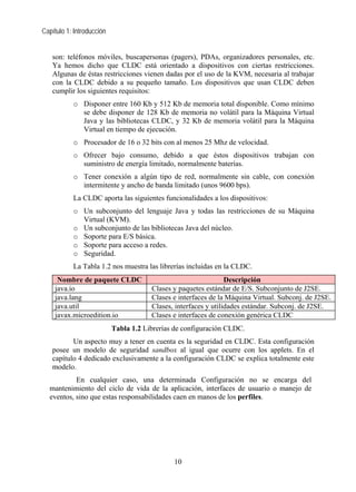 Capítulo 1: Introducción
son: teléfonos móviles, buscapersonas (pagers), PDAs, organizadores personales, etc.
Ya hemos dicho que CLDC está orientado a dispositivos con ciertas restricciones.
Algunas de éstas restricciones vienen dadas por el uso de la KVM, necesaria al trabajar
con la CLDC debido a su pequeño tamaño. Los dispositivos que usan CLDC deben
cumplir los siguientes requisitos:
o Disponer entre 160 Kb y 512 Kb de memoria total disponible. Como mínimo
se debe disponer de 128 Kb de memoria no volátil para la Máquina Virtual
Java y las bibliotecas CLDC, y 32 Kb de memoria volátil para la Máquina
Virtual en tiempo de ejecución.
o Procesador de 16 o 32 bits con al menos 25 Mhz de velocidad.
o Ofrecer bajo consumo, debido a que éstos dispositivos trabajan con
suministro de energía limitado, normalmente baterías.
o Tener conexión a algún tipo de red, normalmente sin cable, con conexión
intermitente y ancho de banda limitado (unos 9600 bps).
La CLDC aporta las siguientes funcionalidades a los dispositivos:
o Un subconjunto del lenguaje Java y todas las restricciones de su Máquina
Virtual (KVM).
o Un subconjunto de las bibliotecas Java del núcleo.
o Soporte para E/S básica.
o Soporte para acceso a redes.
o Seguridad.
La Tabla 1.2 nos muestra las librerías incluidas en la CLDC.
Nombre de paquete CLDC Descripción
java.io Clases y paquetes estándar de E/S. Subconjunto de J2SE.
java.lang Clases e interfaces de la Máquina Virtual. Subconj. de J2SE.
java.util Clases, interfaces y utilidades estándar. Subconj. de J2SE.
javax.microedition.io Clases e interfaces de conexión genérica CLDC
Tabla 1.2 Librerías de configuración CLDC.
Un aspecto muy a tener en cuenta es la seguridad en CLDC. Esta configuración
posee un modelo de seguridad sandbox al igual que ocurre con los applets. En el
capítulo 4 dedicado exclusivamente a la configuración CLDC se explica totalmente este
modelo.
En cualquier caso, una determinada Configuración no se encarga del
mantenimiento del ciclo de vida de la aplicación, interfaces de usuario o manejo de
eventos, sino que estas responsabilidades caen en manos de los perfiles.
10
 