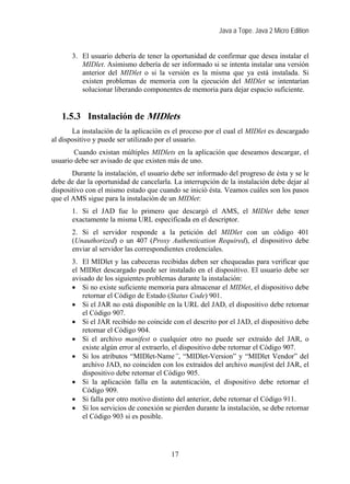 Java a Tope. Java 2 Micro Edition
3. El usuario debería de tener la oportunidad de confirmar que desea instalar el
MIDlet. Asimismo debería de ser informado si se intenta instalar una versión
anterior del MIDlet o si la versión es la misma que ya está instalada. Si
existen problemas de memoria con la ejecución del MIDlet se intentarían
solucionar liberando componentes de memoria para dejar espacio suficiente.
1.5.3 Instalación de MIDlets
La instalación de la aplicación es el proceso por el cual el MIDlet es descargado
al dispositivo y puede ser utilizado por el usuario.
Cuando existan múltiples MIDlets en la aplicación que deseamos descargar, el
usuario debe ser avisado de que existen más de uno.
Durante la instalación, el usuario debe ser informado del progreso de ésta y se le
debe de dar la oportunidad de cancelarla. La interrupción de la instalación debe dejar al
dispositivo con el mismo estado que cuando se inició ésta. Veamos cuáles son los pasos
que el AMS sigue para la instalación de un MIDlet:
1. Si el JAD fue lo primero que descargó el AMS, el MIDlet debe tener
exactamente la misma URL especificada en el descriptor.
2. Si el servidor responde a la petición del MIDlet con un código 401
(Unauthorized) o un 407 (Proxy Authentication Required), el dispositivo debe
enviar al servidor las correspondientes credenciales.
3. El MIDlet y las cabeceras recibidas deben ser chequeadas para verificar que
el MIDlet descargado puede ser instalado en el dispositivo. El usuario debe ser
avisado de los siguientes problemas durante la instalación:
• Si no existe suficiente memoria para almacenar el MIDlet, el dispositivo debe
retornar el Código de Estado (Status Code) 901.
• Si el JAR no está disponible en la URL del JAD, el dispositivo debe retornar
el Código 907.
• Si el JAR recibido no coincide con el descrito por el JAD, el dispositivo debe
retornar el Código 904.
• Si el archivo manifest o cualquier otro no puede ser extraído del JAR, o
existe algún error al extraerlo, el dispositivo debe retornar el Código 907.
• Si los atributos “MIDlet-Name”, “MIDlet-Version” y “MIDlet Vendor” del
archivo JAD, no coinciden con los extraidos del archivo manifest del JAR, el
dispositivo debe retornar el Código 905.
• Si la aplicación falla en la autenticación, el dispositivo debe retornar el
Código 909.
• Si falla por otro motivo distinto del anterior, debe retornar el Código 911.
• Si los servicios de conexión se pierden durante la instalación, se debe retornar
el Código 903 si es posible.
17
 